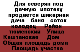 Для северян под дачную  ипотеку продается шикарная дача   баня  8соток колодец. › Район ­ тюменский › Улица ­ Каштановая  › Дом ­ 10 › Общая площадь дома ­ 50 › Площадь участка ­ 8 › Цена ­ 900 000 - Тюменская обл., Тюменский р-н, Богандинское с. Недвижимость » Дома, коттеджи, дачи продажа   . Тюменская обл.